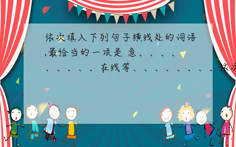 依次填入下列句子横线处的词语,最恰当的一项是 急、、、、、、、、、在线等、、、、、、、、依次填入下列句子横线处的词语,最恰当的一项是（ ）①西湖龙井茶久负盛名,必须仔细（ ）,