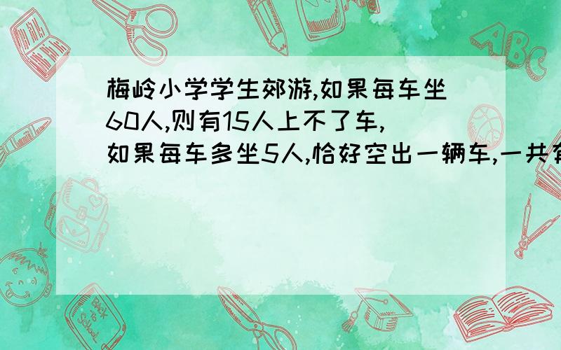 梅岭小学学生郊游,如果每车坐60人,则有15人上不了车,如果每车多坐5人,恰好空出一辆车,一共有几辆车?有多少人?