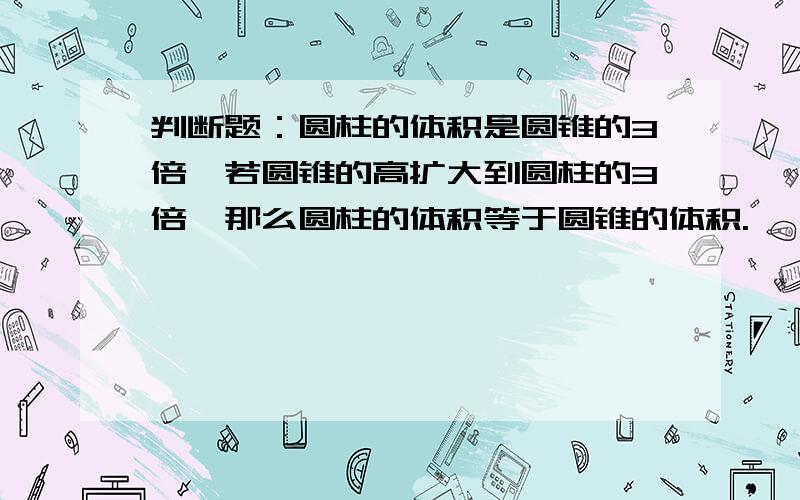 判断题：圆柱的体积是圆锥的3倍,若圆锥的高扩大到圆柱的3倍,那么圆柱的体积等于圆锥的体积.