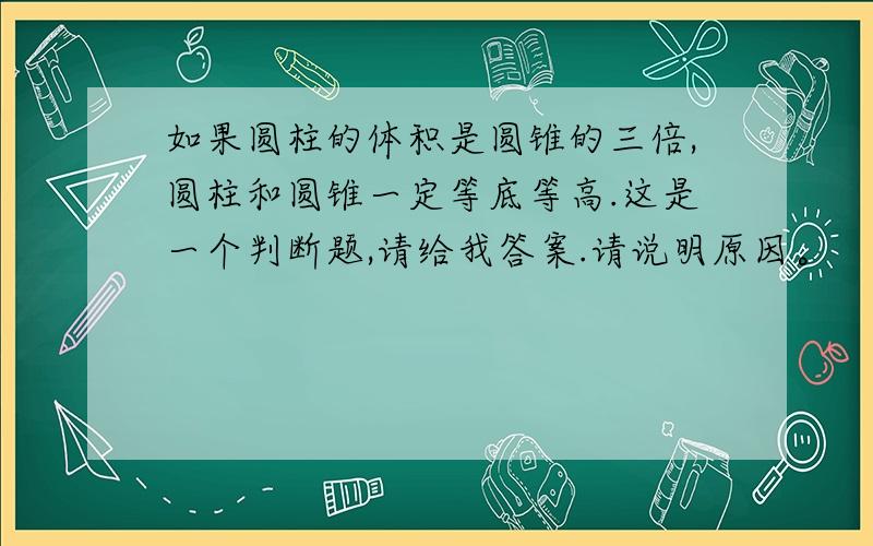 如果圆柱的体积是圆锥的三倍,圆柱和圆锥一定等底等高.这是一个判断题,请给我答案.请说明原因。