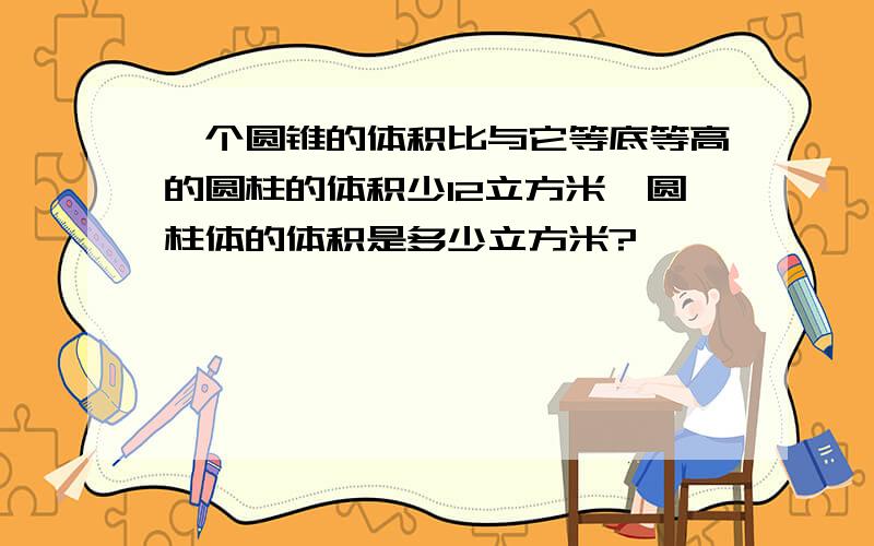 一个圆锥的体积比与它等底等高的圆柱的体积少12立方米,圆柱体的体积是多少立方米?