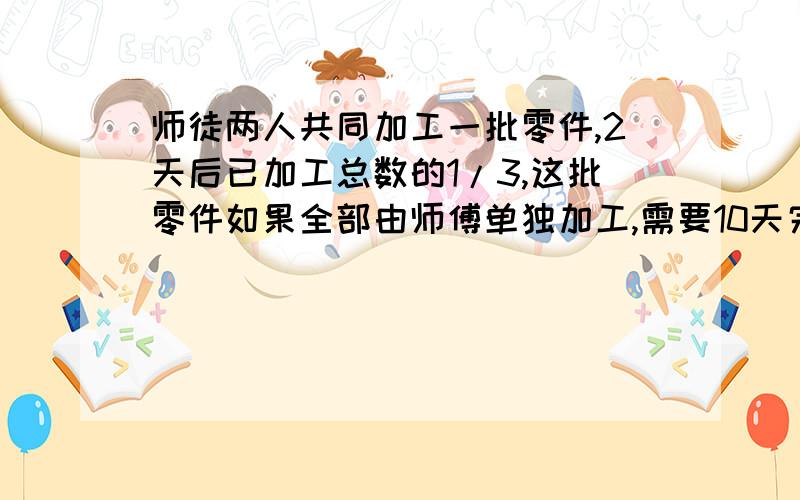 师徒两人共同加工一批零件,2天后已加工总数的1/3,这批零件如果全部由师傅单独加工,需要10天完成,如果