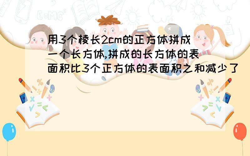 用3个棱长2cm的正方体拼成一个长方体,拼成的长方体的表面积比3个正方体的表面积之和减少了（）平方厘米?