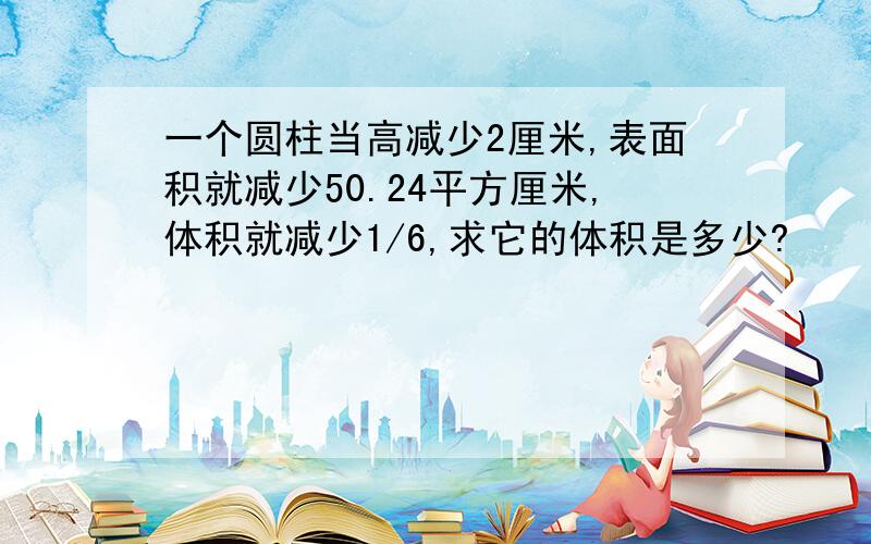 一个圆柱当高减少2厘米,表面积就减少50.24平方厘米,体积就减少1/6,求它的体积是多少?