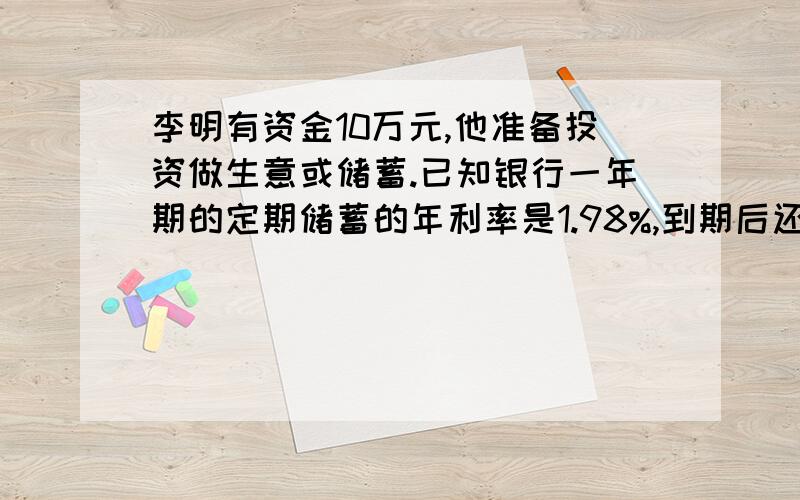 李明有资金10万元,他准备投资做生意或储蓄.已知银行一年期的定期储蓄的年利率是1.98%,到期后还要按国家的有关规定缴纳个人利息所得税20%.你能否帮他算一下,如果他把10万元用于投资做生