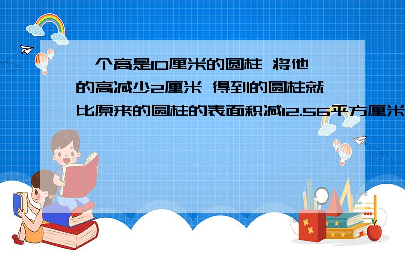 一个高是10厘米的圆柱 将他的高减少2厘米 得到的圆柱就比原来的圆柱的表面积减12.56平方厘米 求原来侧面积