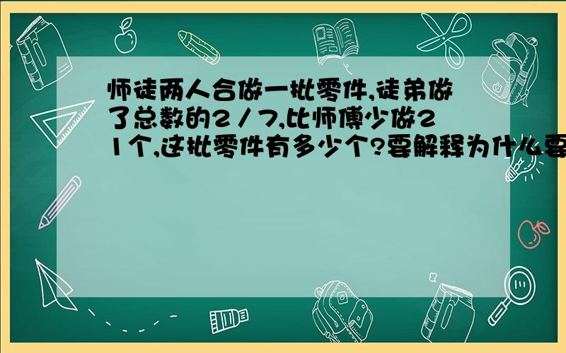 师徒两人合做一批零件,徒弟做了总数的2／7,比师傅少做21个,这批零件有多少个?要解释为什么要列那一步算试,请知道的教我一下