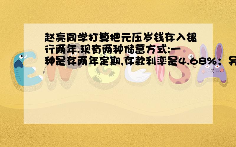 赵亮同学打算把元压岁钱存入银行两年.现有两种储蓄方式:一种是存两年定期,存款利率是4.68%；另一种是先存一年,到期后将本金和利息都取出来再存一年,一年定期存款利率是4.14%,国家规定,