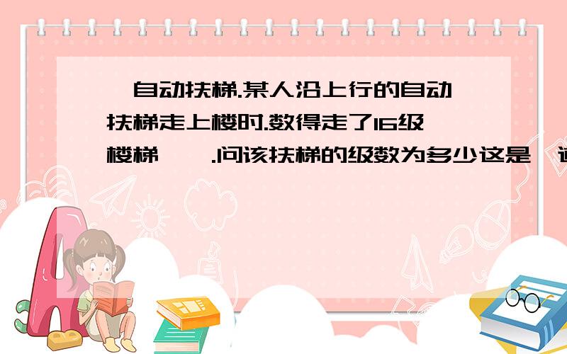 一自动扶梯.某人沿上行的自动扶梯走上楼时.数得走了16级楼梯…….问该扶梯的级数为多少这是一道物理题