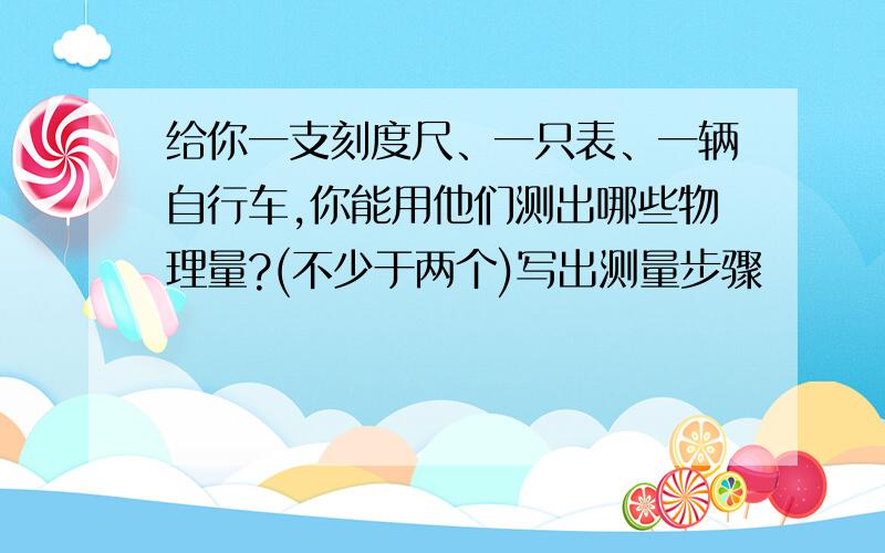 给你一支刻度尺、一只表、一辆自行车,你能用他们测出哪些物理量?(不少于两个)写出测量步骤