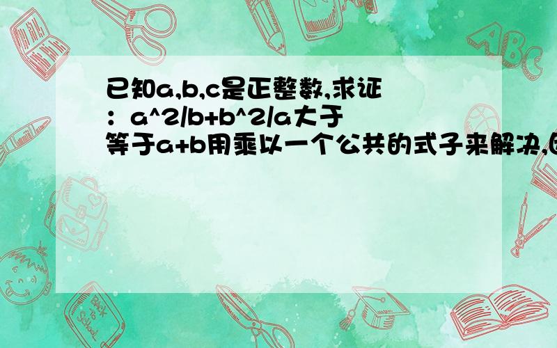 已知a,b,c是正整数,求证：a^2/b+b^2/a大于等于a+b用乘以一个公共的式子来解决,因为在a+b有条件限制的时候,是不能用+b+a来解决的,