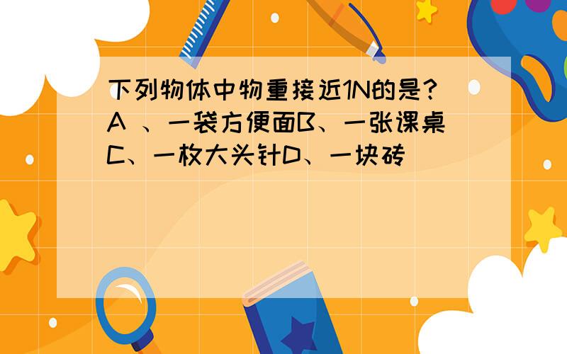 下列物体中物重接近1N的是?A 、一袋方便面B、一张课桌C、一枚大头针D、一块砖