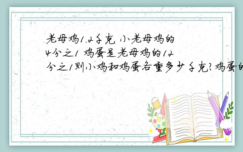 老母鸡1.2千克 小老母鸡的4分之1 鸡蛋是老母鸡的12分之1则小鸡和鸡蛋各重多少千克?鸡蛋的重量是小鸡的重量的几分之几?