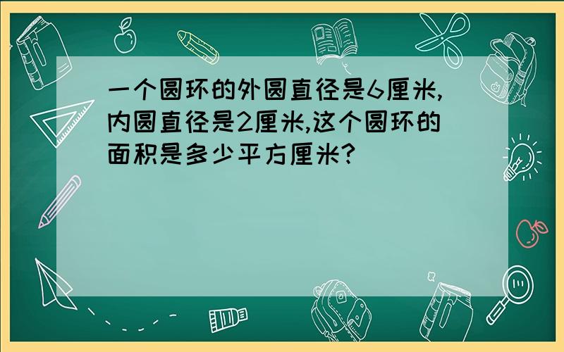 一个圆环的外圆直径是6厘米,内圆直径是2厘米,这个圆环的面积是多少平方厘米?