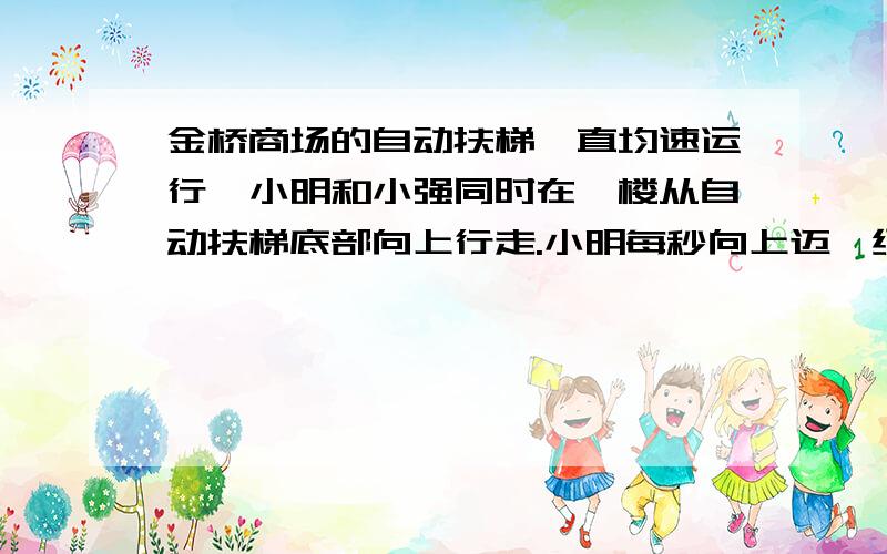 金桥商场的自动扶梯一直均速运行,小明和小强同时在一楼从自动扶梯底部向上行走.小明每秒向上迈一级,商场的自动扶梯均速运行,小明和小强同时在一楼从自动扶梯底部向上行走.小明每秒