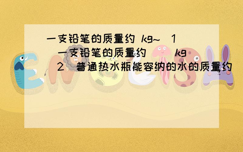 一支铅笔的质量约 kg~（1）一支铅笔的质量约（ ）kg（2）普通热水瓶能容纳的水的质量约（ ）kg（3）课本中一张纸的质量约（ ）mg（4）一辆轿车的质量约（ ）t2分钟内回答