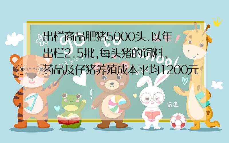 出栏商品肥猪5000头.以年出栏2.5批,每头猪的饲料、药品及仔猪养殖成本平均1200元