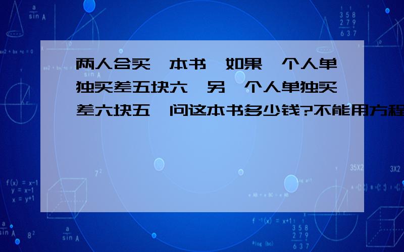 两人合买一本书,如果一个人单独买差五块六,另一个人单独买差六块五,问这本书多少钱?不能用方程