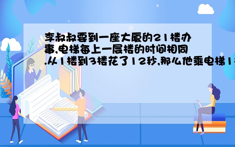 李叔叔要到一座大厦的21楼办事,电梯每上一层楼的时间相同.从1楼到3楼花了12秒,那么他乘电梯1楼到21楼一共要花（ ）秒