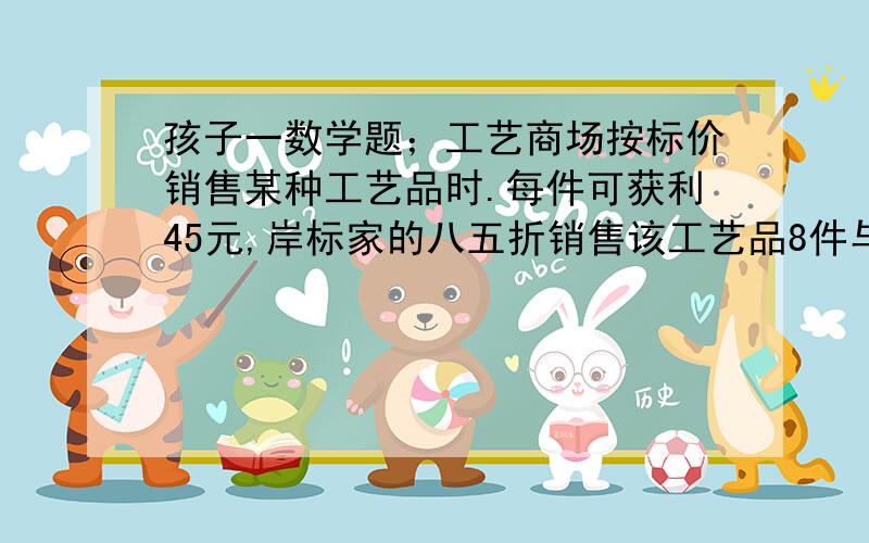 孩子一数学题；工艺商场按标价销售某种工艺品时.每件可获利45元,岸标家的八五折销售该工艺品8件与将标价