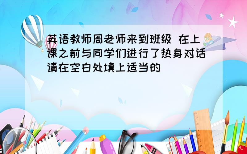 英语教师周老师来到班级 在上课之前与同学们进行了热身对话请在空白处填上适当的