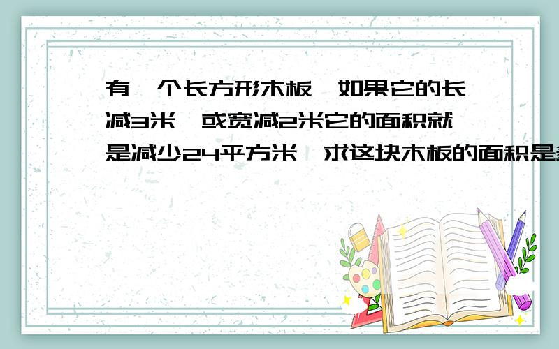 有一个长方形木板,如果它的长减3米,或宽减2米它的面积就是减少24平方米,求这块木板的面积是多少