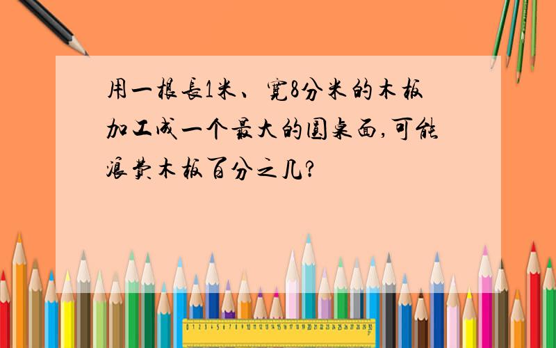 用一根长1米、宽8分米的木板加工成一个最大的圆桌面,可能浪费木板百分之几?