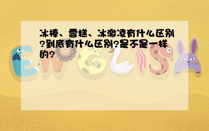 冰棒、雪糕、冰激凌有什么区别?到底有什么区别?是不是一样的?