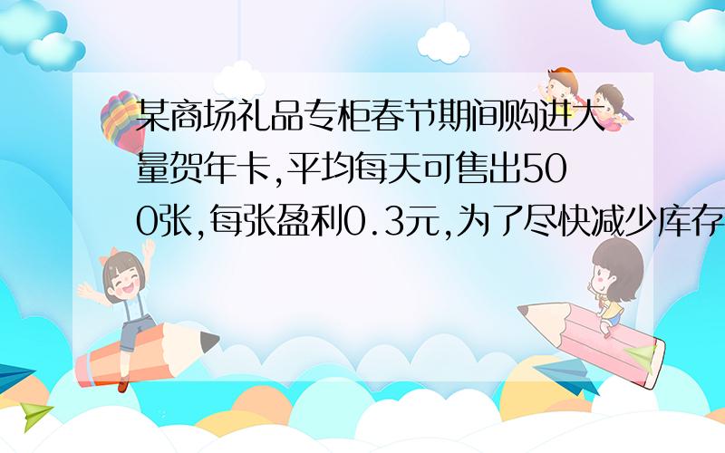 某商场礼品专柜春节期间购进大量贺年卡,平均每天可售出500张,每张盈利0.3元,为了尽快减少库存,商场决定采取适当的降价措施,调查发现,每张贺年卡的售价每降低0.1元,那么商场每天可多售出