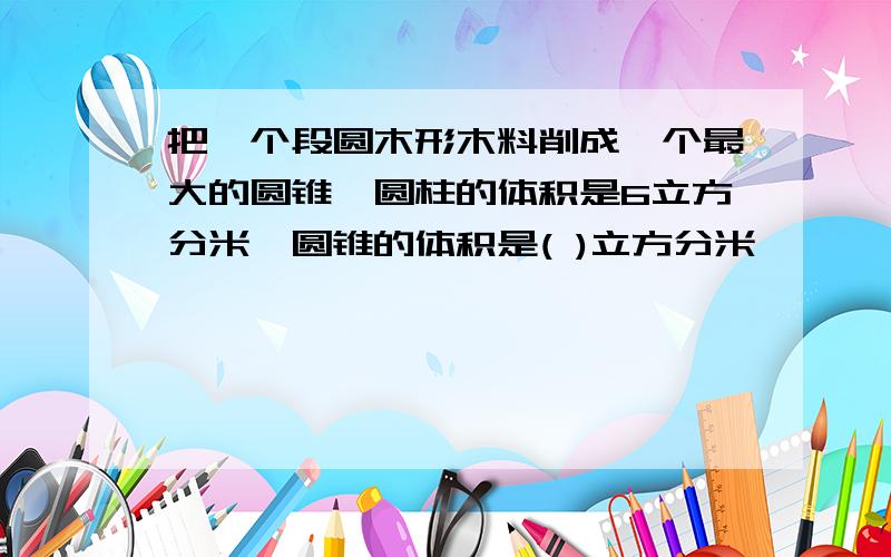 把一个段圆木形木料削成一个最大的圆锥,圆柱的体积是6立方分米,圆锥的体积是( )立方分米