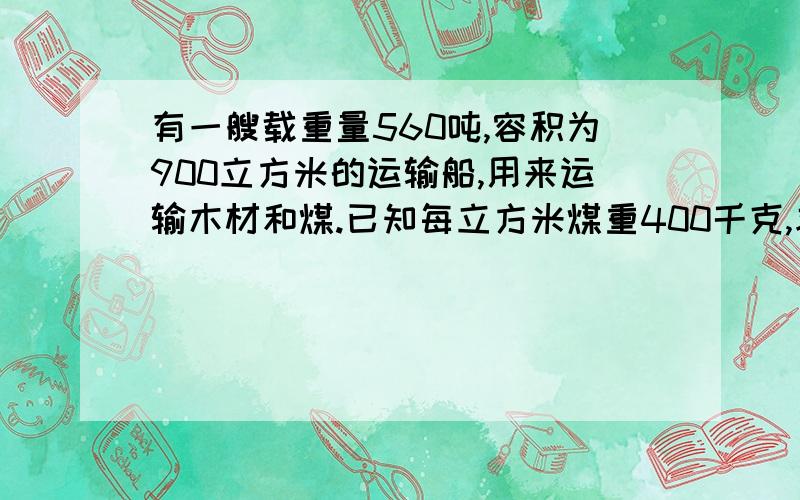 有一艘载重量560吨,容积为900立方米的运输船,用来运输木材和煤.已知每立方米煤重400千克,求每次要装木材和煤多少吨,才能充分利用船的容积和载重量?