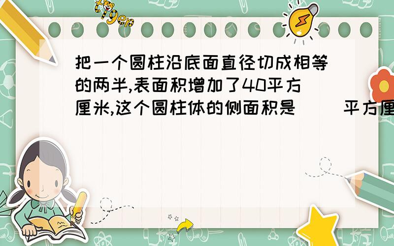 把一个圆柱沿底面直径切成相等的两半,表面积增加了40平方厘米,这个圆柱体的侧面积是（ ）平方厘米.