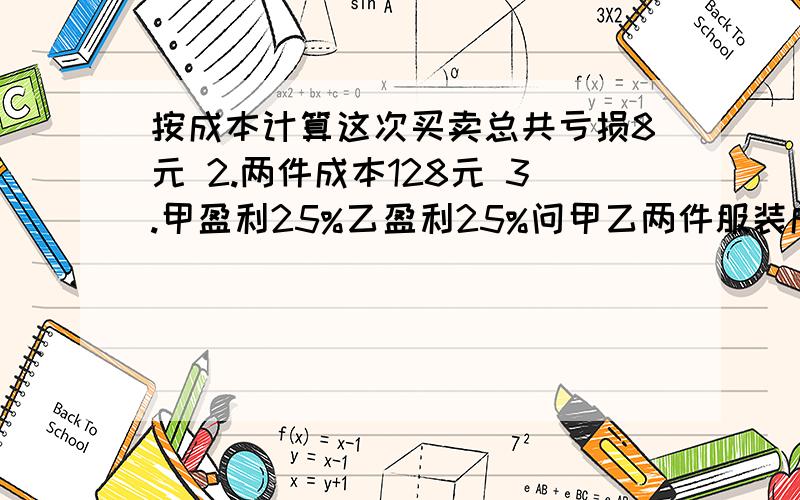 按成本计算这次买卖总共亏损8元 2.两件成本128元 3.甲盈利25%乙盈利25%问甲乙两件服装成本多少元如题,另+分