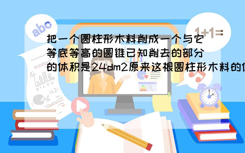 把一个圆柱形木料削成一个与它等底等高的圆锥已知削去的部分的体积是24dm2原来这根圆柱形木料的体积是多少越快越好