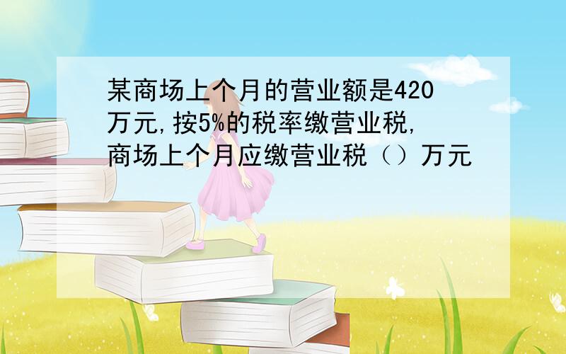 某商场上个月的营业额是420万元,按5%的税率缴营业税,商场上个月应缴营业税（）万元