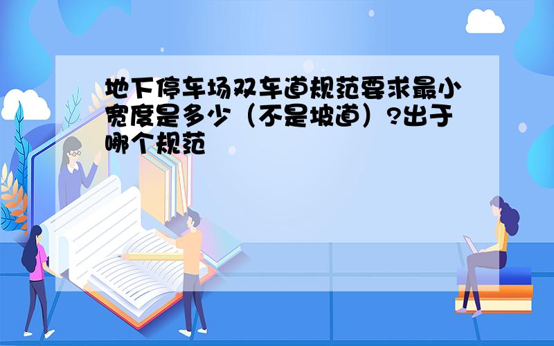 地下停车场双车道规范要求最小宽度是多少（不是坡道）?出于哪个规范