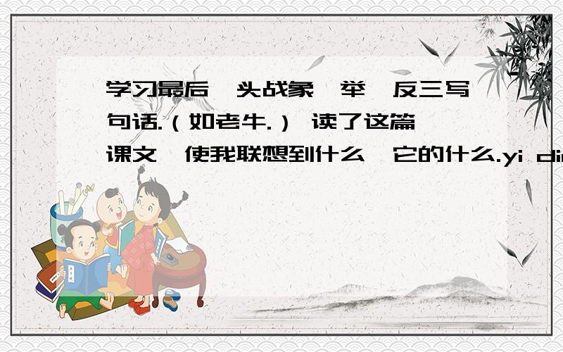 学习最后一头战象,举一反三写句话.（如老牛.） 读了这篇课文,使我联想到什么,它的什么.yi ding yao kuai su gao su wo