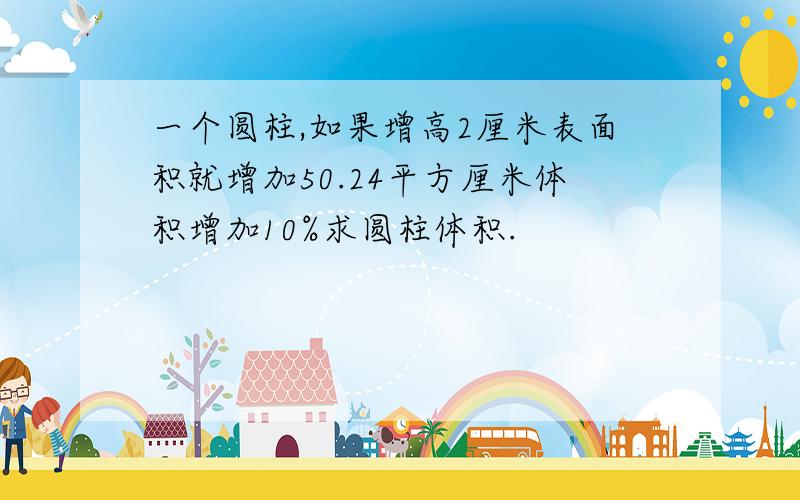 一个圆柱,如果增高2厘米表面积就增加50.24平方厘米体积增加10%求圆柱体积.