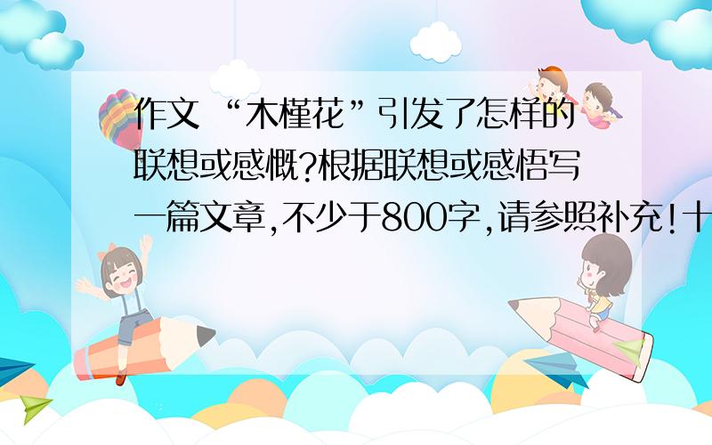 作文 “木槿花”引发了怎样的联想或感慨?根据联想或感悟写一篇文章,不少于800字,请参照补充!十分感群芳之中,栽培历史最悠久、文化内涵最丰富的非“木槿”莫属.在诗经熏染的古风中,木