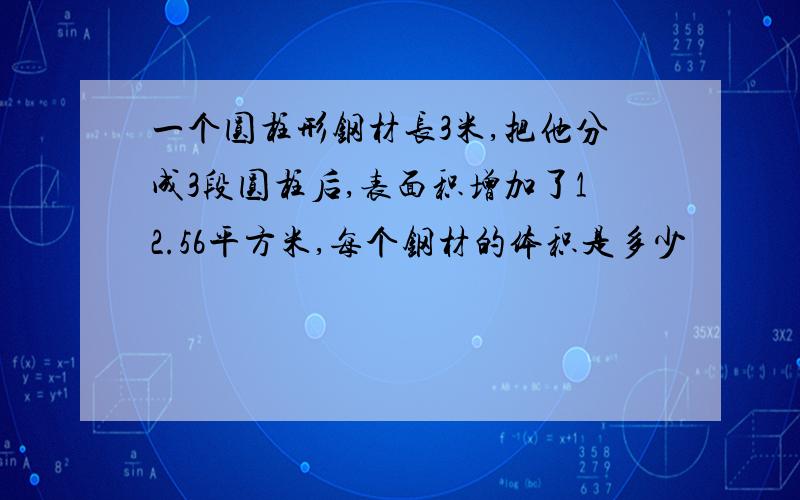 一个圆柱形钢材长3米,把他分成3段圆柱后,表面积增加了12.56平方米,每个钢材的体积是多少