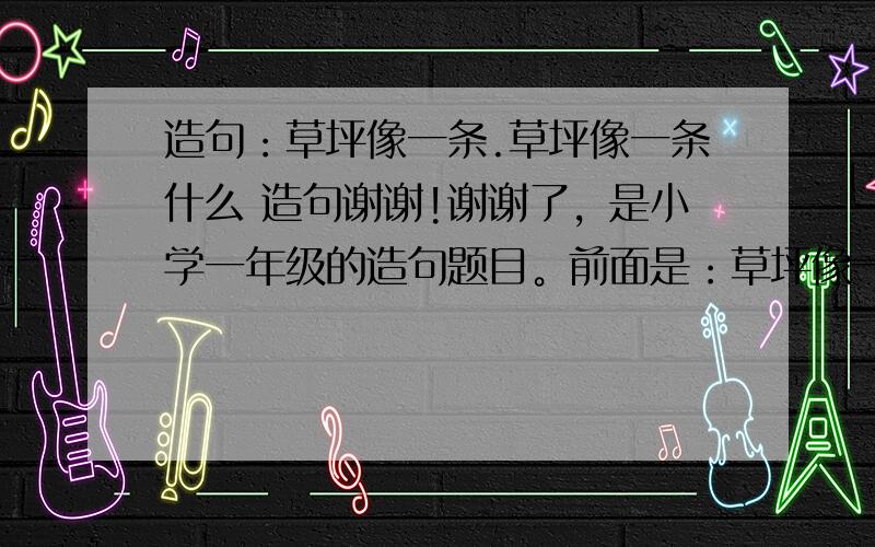 造句：草坪像一条.草坪像一条什么 造句谢谢!谢谢了，是小学一年级的造句题目。前面是：草坪像一条。。。。。。。。。后面是自己补充完整一句话。