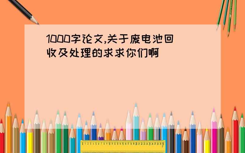 1000字论文,关于废电池回收及处理的求求你们啊