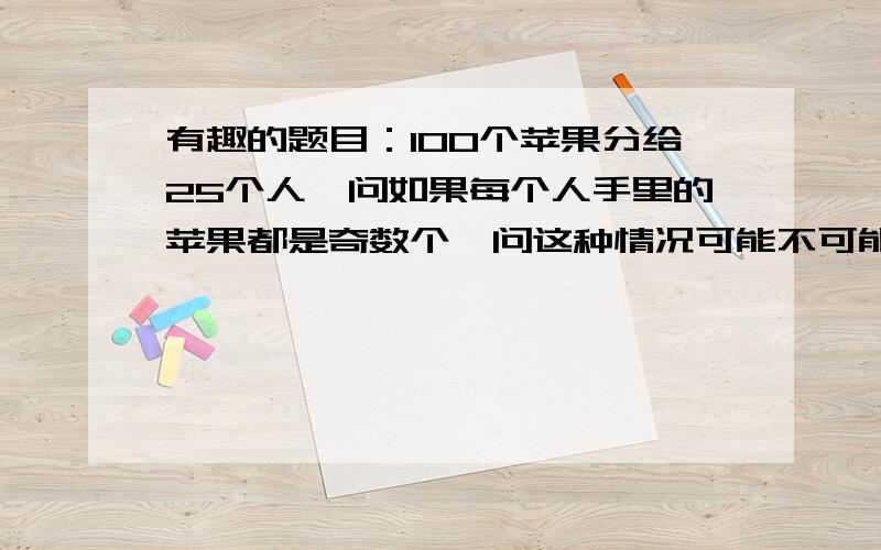 有趣的题目：100个苹果分给25个人,问如果每个人手里的苹果都是奇数个,问这种情况可能不可能出现?如果可能,说出原因；如果不可能,理由.