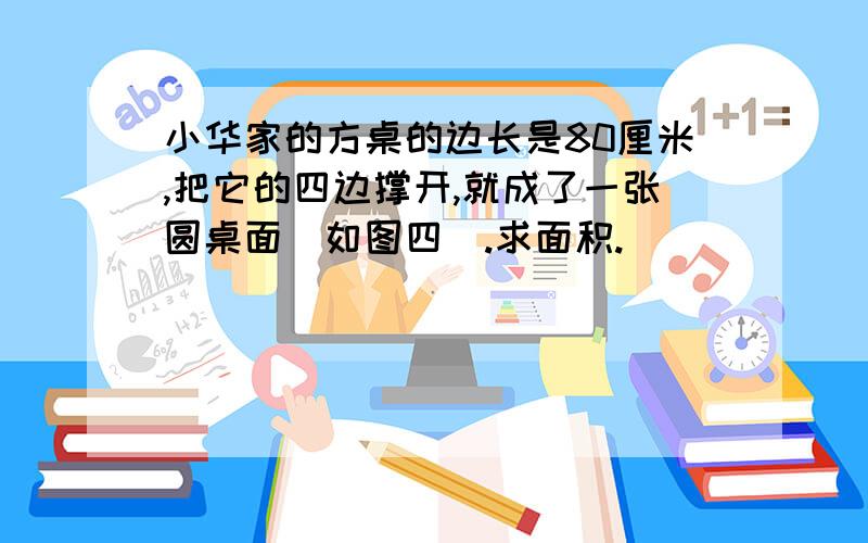 小华家的方桌的边长是80厘米,把它的四边撑开,就成了一张圆桌面（如图四）.求面积.