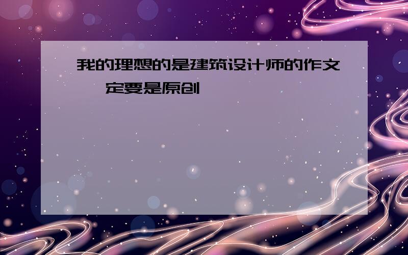 我的理想的是建筑设计师的作文 一定要是原创