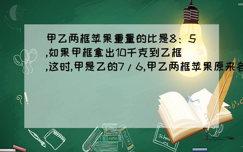 甲乙两框苹果重量的比是8：5,如果甲框拿出10千克到乙框,这时,甲是乙的7/6,甲乙两框苹果原来各有多少千克?