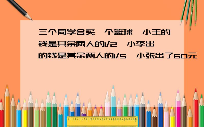 三个同学合买一个篮球,小王的钱是其余两人的1/2,小李出的钱是其余两人的1/5,小张出了60元,这个篮球价