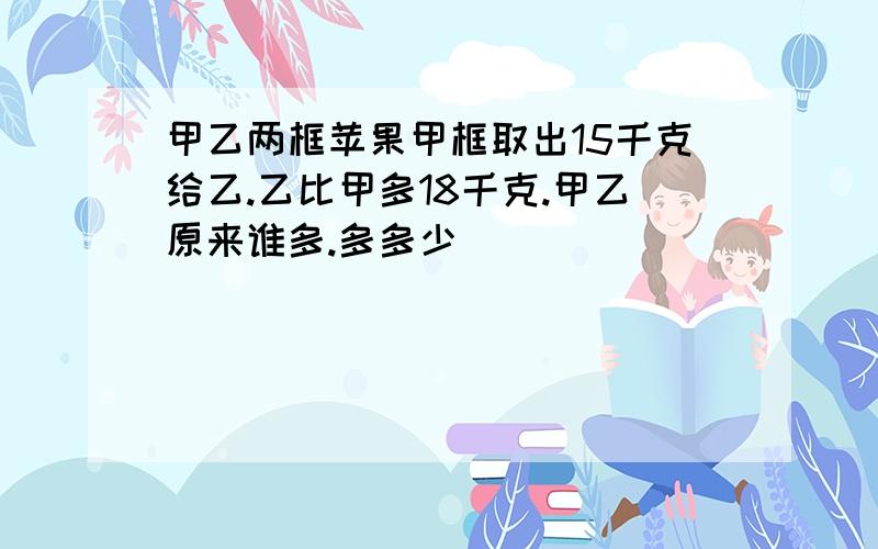 甲乙两框苹果甲框取出15千克给乙.乙比甲多18千克.甲乙原来谁多.多多少