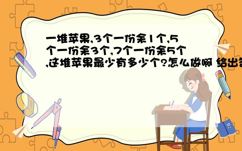 一堆苹果,3个一份余1个,5个一份余3个,7个一份余5个,这堆苹果最少有多少个?怎么做啊 给出答案 最好有过程