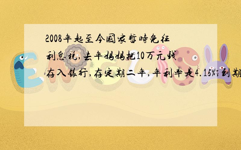 2008年起至今国家暂时免征利息税,去年妈妈把10万元钱存入银行,存定期二年,年利率是4.15%,到期时妈妈通过存款可多收入（ ）元.